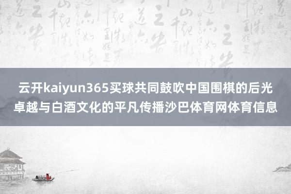 云开kaiyun365买球共同鼓吹中国围棋的后光卓越与白酒文化的平凡传播沙巴体育网体育信息