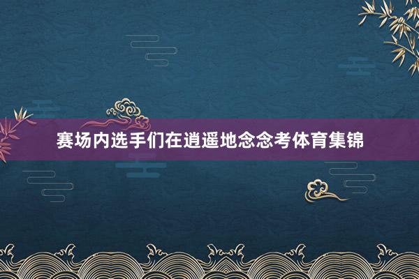 赛场内选手们在逍遥地念念考体育集锦