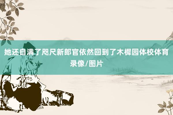 她还自满了咫尺新郎官依然回到了木樨园体校体育录像/图片