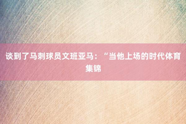 谈到了马刺球员文班亚马：“当他上场的时代体育集锦