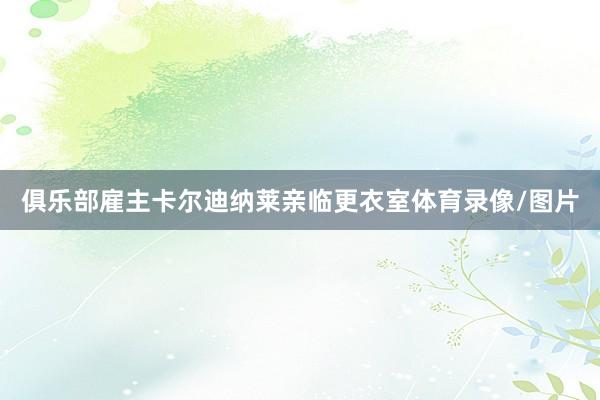 俱乐部雇主卡尔迪纳莱亲临更衣室体育录像/图片