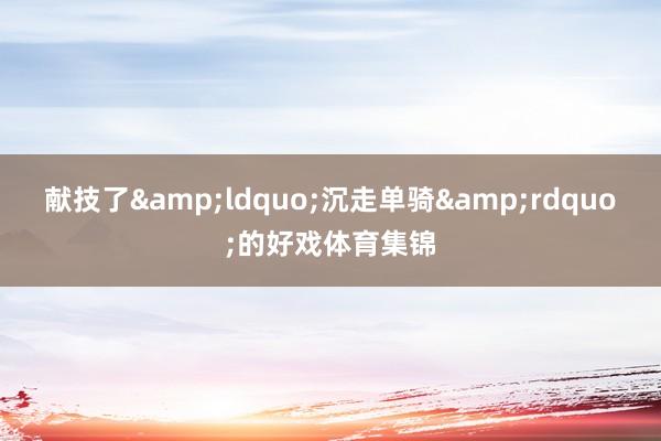献技了&ldquo;沉走单骑&rdquo;的好戏体育集锦