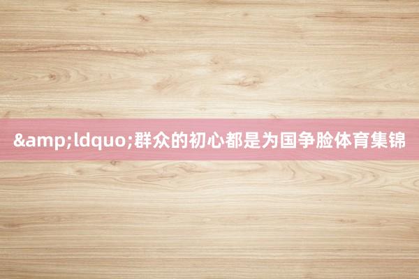 &ldquo;群众的初心都是为国争脸体育集锦