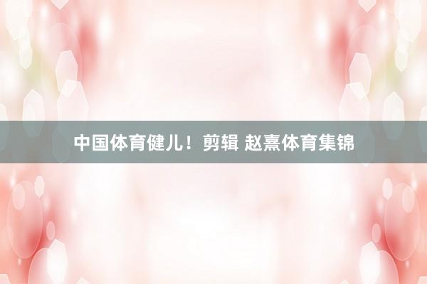 中国体育健儿！剪辑 赵熹体育集锦