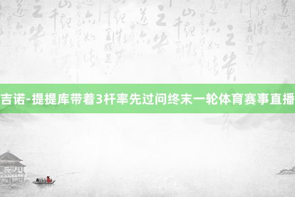 吉诺-提提库带着3杆率先过问终末一轮体育赛事直播