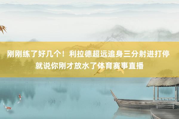 刚刚练了好几个！利拉德超远追身三分射进打停 就说你刚才放水了体育赛事直播