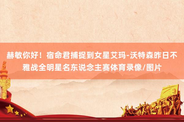赫敏你好！宿命君捕捉到女星艾玛-沃特森昨日不雅战全明星名东说念主赛体育录像/图片