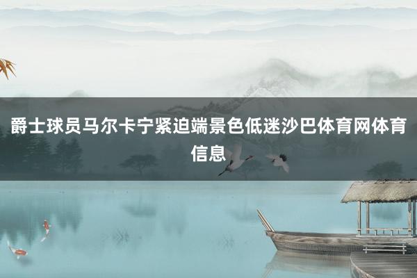 爵士球员马尔卡宁紧迫端景色低迷沙巴体育网体育信息