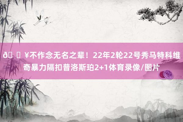💥不作念无名之辈！22年2轮22号秀马特科维奇暴力隔扣普洛斯珀2+1体育录像/图片