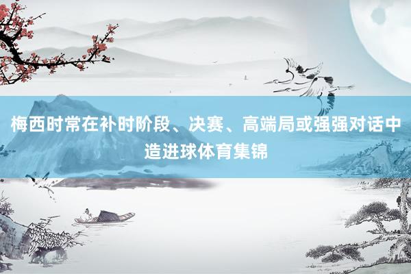梅西时常在补时阶段、决赛、高端局或强强对话中造进球体育集锦