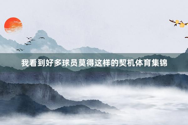 我看到好多球员莫得这样的契机体育集锦
