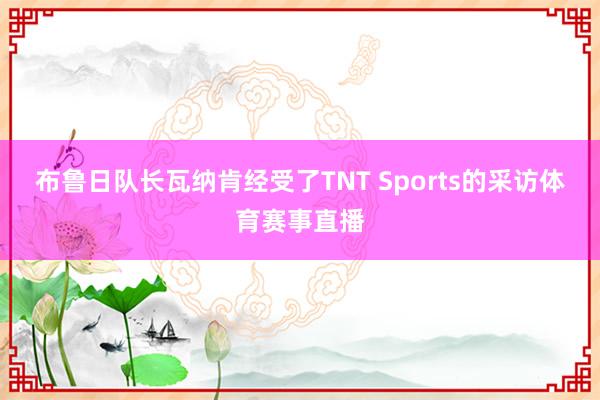 布鲁日队长瓦纳肯经受了TNT Sports的采访体育赛事直播