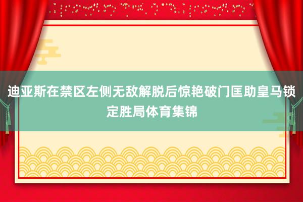 迪亚斯在禁区左侧无敌解脱后惊艳破门匡助皇马锁定胜局体育集锦
